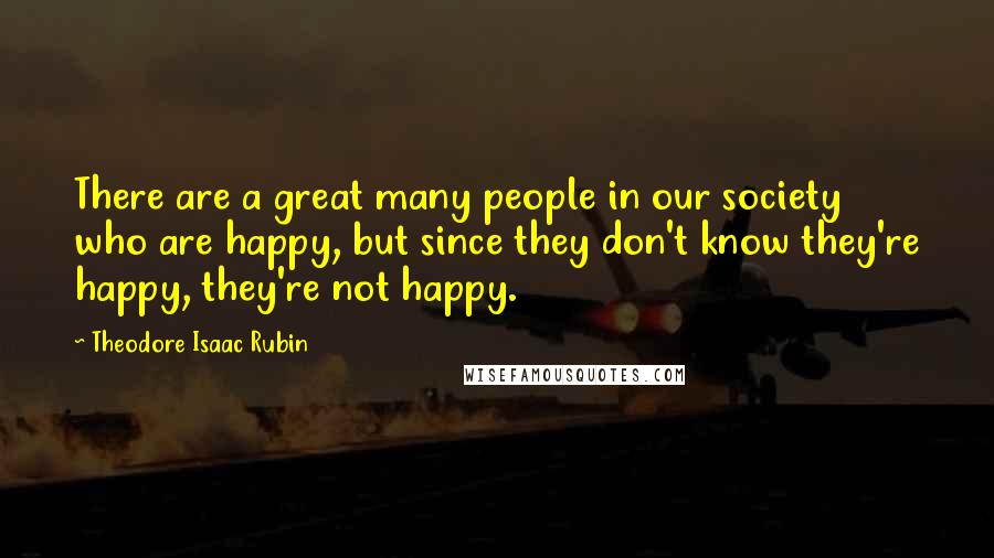 Theodore Isaac Rubin Quotes: There are a great many people in our society who are happy, but since they don't know they're happy, they're not happy.