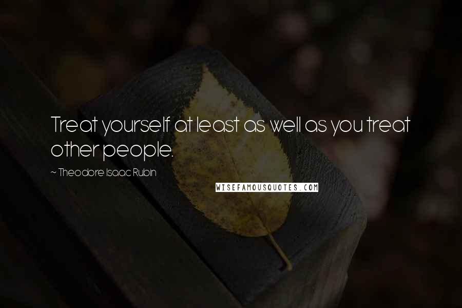 Theodore Isaac Rubin Quotes: Treat yourself at least as well as you treat other people.