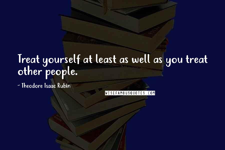 Theodore Isaac Rubin Quotes: Treat yourself at least as well as you treat other people.