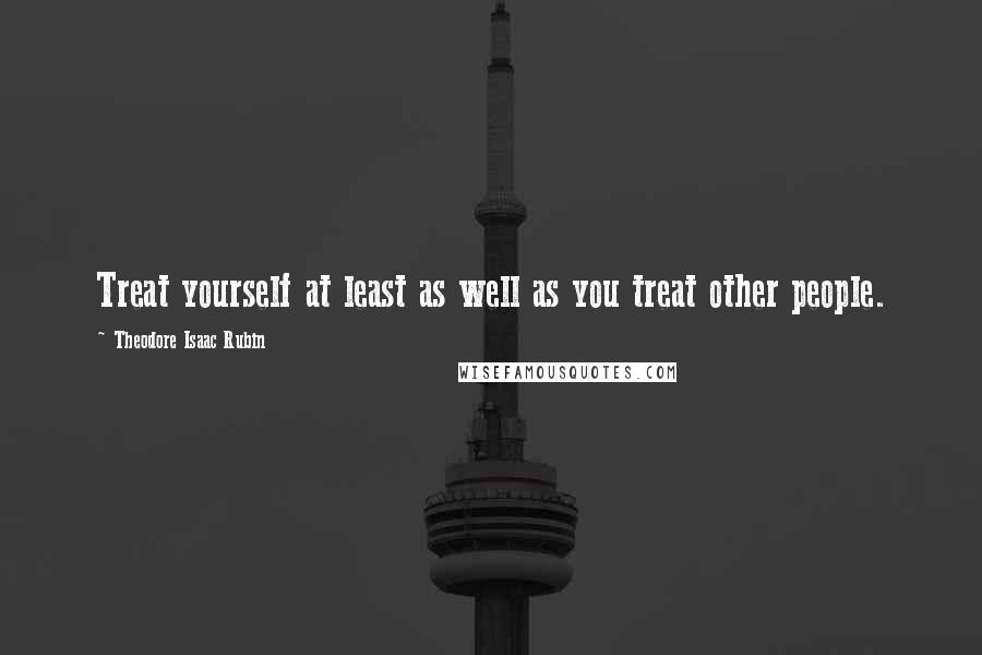 Theodore Isaac Rubin Quotes: Treat yourself at least as well as you treat other people.