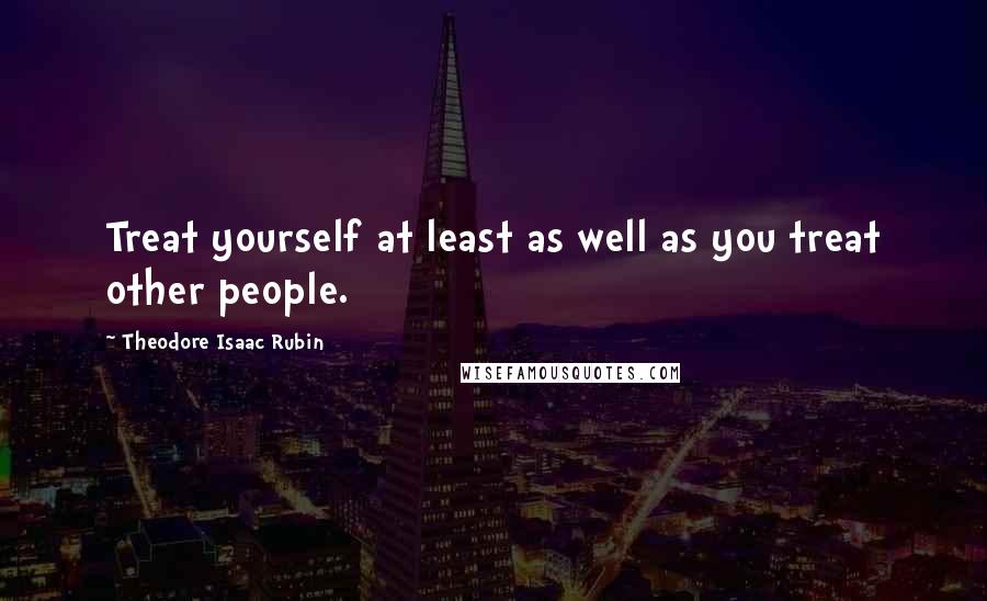 Theodore Isaac Rubin Quotes: Treat yourself at least as well as you treat other people.