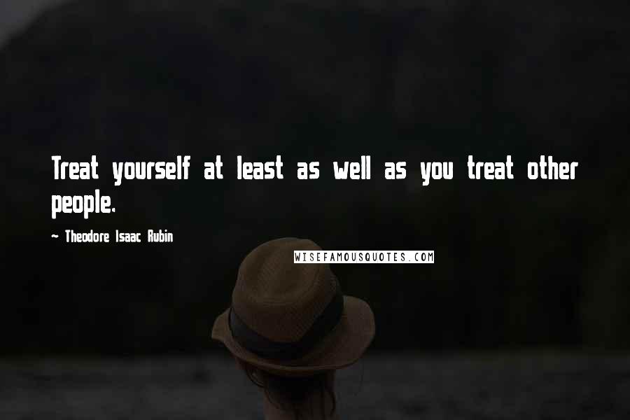 Theodore Isaac Rubin Quotes: Treat yourself at least as well as you treat other people.