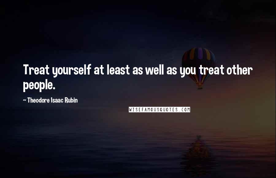 Theodore Isaac Rubin Quotes: Treat yourself at least as well as you treat other people.