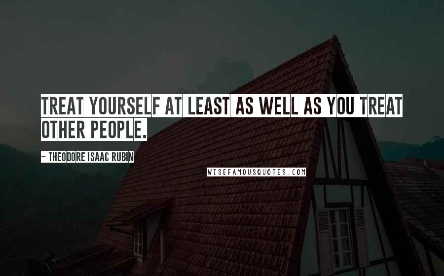 Theodore Isaac Rubin Quotes: Treat yourself at least as well as you treat other people.