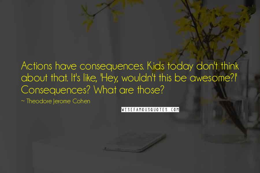 Theodore Jerome Cohen Quotes: Actions have consequences. Kids today don't think about that. It's like, 'Hey, wouldn't this be awesome?!' Consequences? What are those?