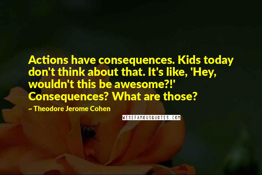 Theodore Jerome Cohen Quotes: Actions have consequences. Kids today don't think about that. It's like, 'Hey, wouldn't this be awesome?!' Consequences? What are those?