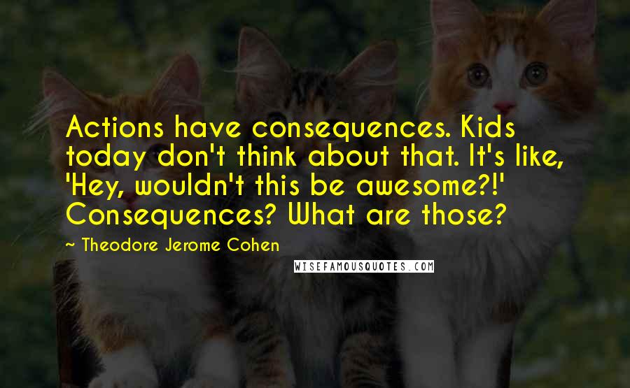 Theodore Jerome Cohen Quotes: Actions have consequences. Kids today don't think about that. It's like, 'Hey, wouldn't this be awesome?!' Consequences? What are those?