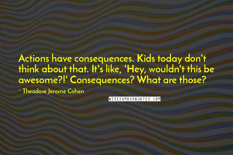 Theodore Jerome Cohen Quotes: Actions have consequences. Kids today don't think about that. It's like, 'Hey, wouldn't this be awesome?!' Consequences? What are those?