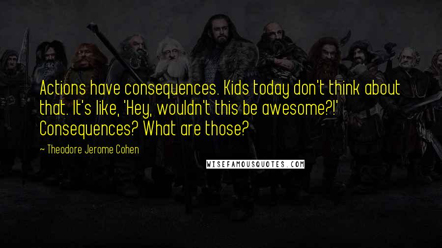 Theodore Jerome Cohen Quotes: Actions have consequences. Kids today don't think about that. It's like, 'Hey, wouldn't this be awesome?!' Consequences? What are those?