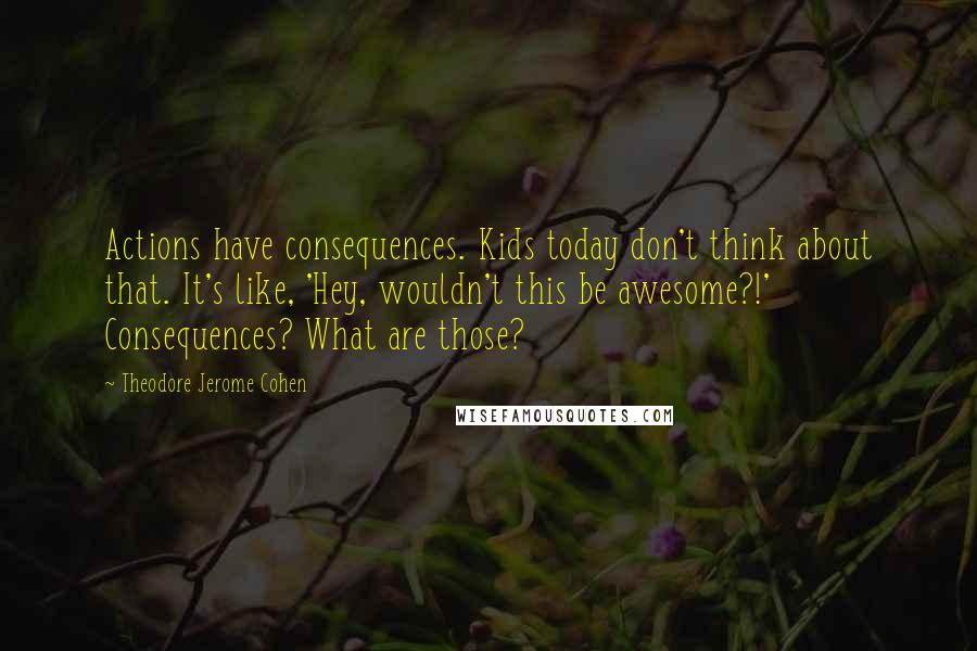 Theodore Jerome Cohen Quotes: Actions have consequences. Kids today don't think about that. It's like, 'Hey, wouldn't this be awesome?!' Consequences? What are those?