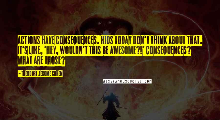 Theodore Jerome Cohen Quotes: Actions have consequences. Kids today don't think about that. It's like, 'Hey, wouldn't this be awesome?!' Consequences? What are those?