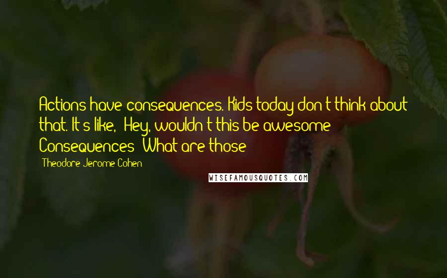 Theodore Jerome Cohen Quotes: Actions have consequences. Kids today don't think about that. It's like, 'Hey, wouldn't this be awesome?!' Consequences? What are those?