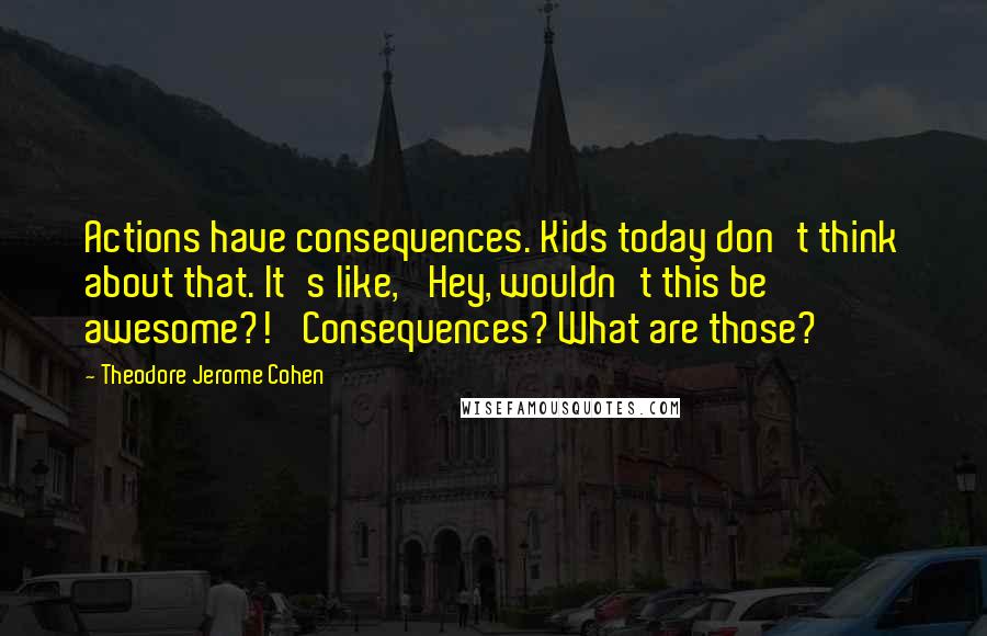 Theodore Jerome Cohen Quotes: Actions have consequences. Kids today don't think about that. It's like, 'Hey, wouldn't this be awesome?!' Consequences? What are those?