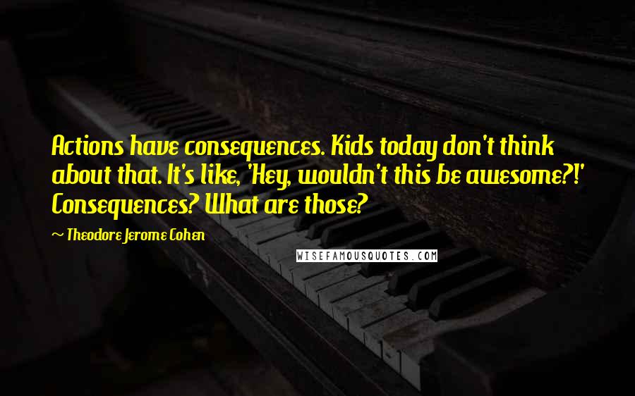 Theodore Jerome Cohen Quotes: Actions have consequences. Kids today don't think about that. It's like, 'Hey, wouldn't this be awesome?!' Consequences? What are those?