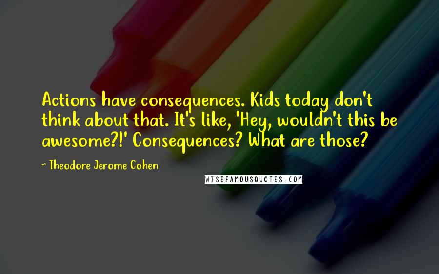 Theodore Jerome Cohen Quotes: Actions have consequences. Kids today don't think about that. It's like, 'Hey, wouldn't this be awesome?!' Consequences? What are those?