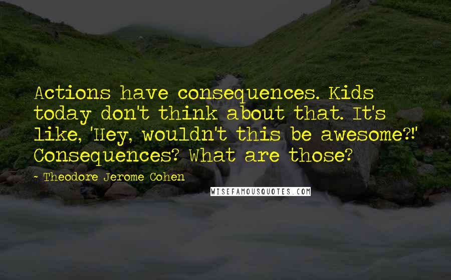 Theodore Jerome Cohen Quotes: Actions have consequences. Kids today don't think about that. It's like, 'Hey, wouldn't this be awesome?!' Consequences? What are those?