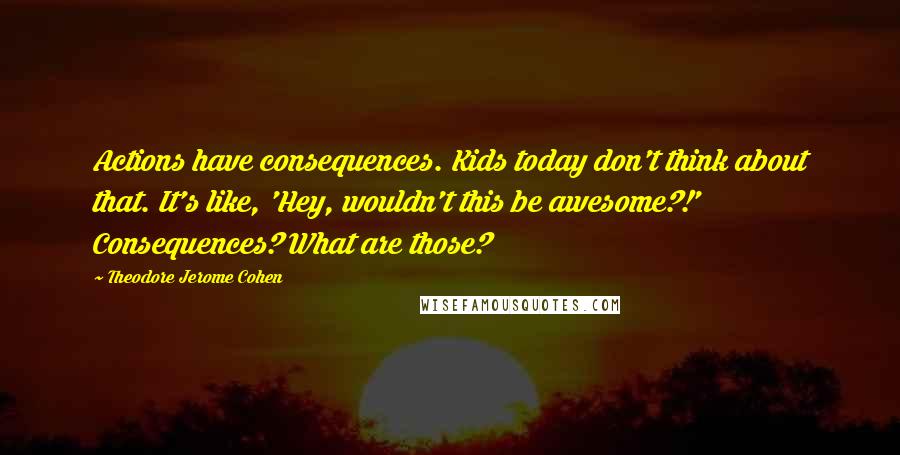 Theodore Jerome Cohen Quotes: Actions have consequences. Kids today don't think about that. It's like, 'Hey, wouldn't this be awesome?!' Consequences? What are those?