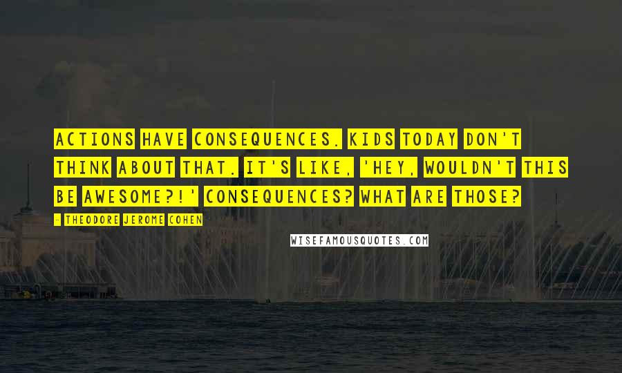 Theodore Jerome Cohen Quotes: Actions have consequences. Kids today don't think about that. It's like, 'Hey, wouldn't this be awesome?!' Consequences? What are those?