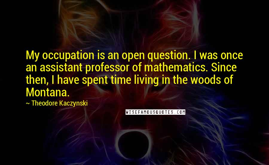 Theodore Kaczynski Quotes: My occupation is an open question. I was once an assistant professor of mathematics. Since then, I have spent time living in the woods of Montana.