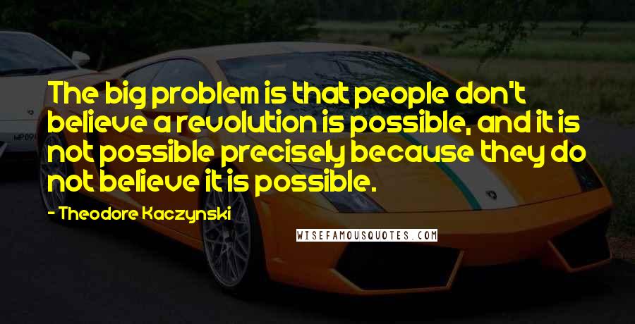 Theodore Kaczynski Quotes: The big problem is that people don't believe a revolution is possible, and it is not possible precisely because they do not believe it is possible.