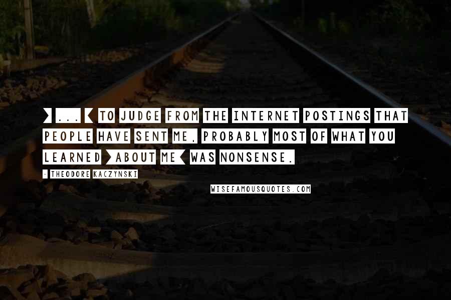 Theodore Kaczynski Quotes: [ ... ] to judge from the Internet postings that people have sent me, probably most of what you learned [about me] was nonsense.