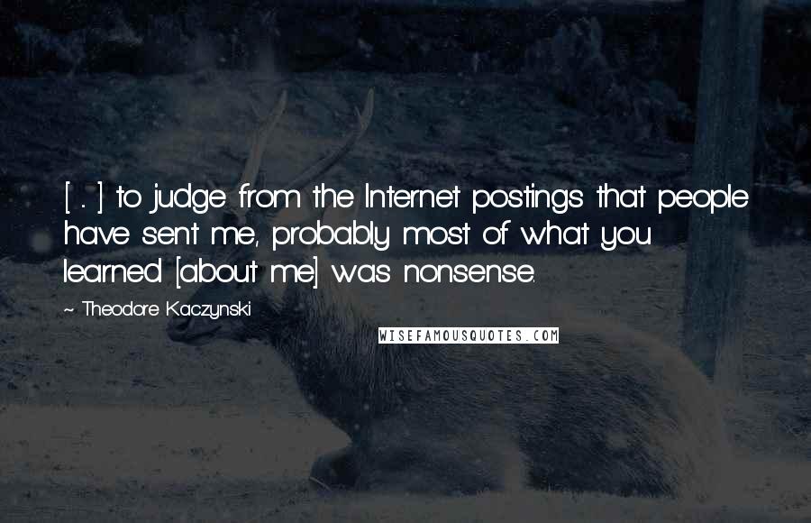Theodore Kaczynski Quotes: [ ... ] to judge from the Internet postings that people have sent me, probably most of what you learned [about me] was nonsense.