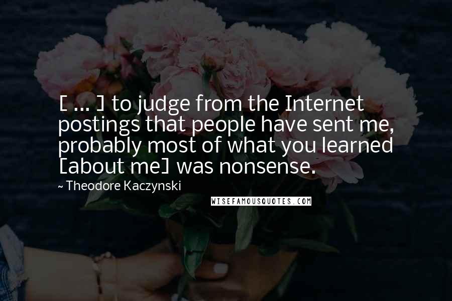 Theodore Kaczynski Quotes: [ ... ] to judge from the Internet postings that people have sent me, probably most of what you learned [about me] was nonsense.