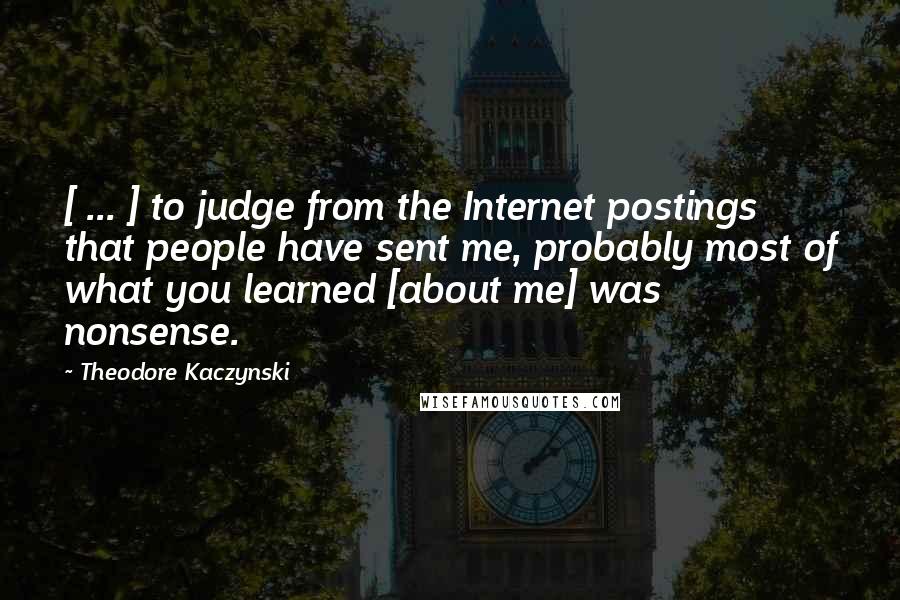 Theodore Kaczynski Quotes: [ ... ] to judge from the Internet postings that people have sent me, probably most of what you learned [about me] was nonsense.