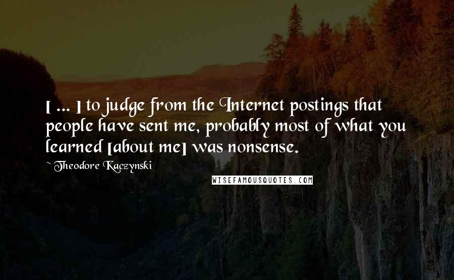 Theodore Kaczynski Quotes: [ ... ] to judge from the Internet postings that people have sent me, probably most of what you learned [about me] was nonsense.