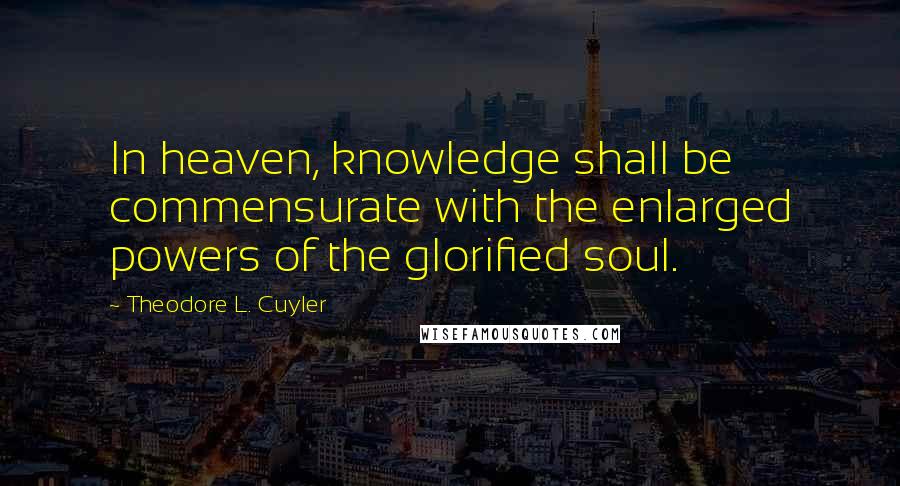 Theodore L. Cuyler Quotes: In heaven, knowledge shall be commensurate with the enlarged powers of the glorified soul.