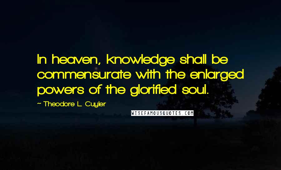 Theodore L. Cuyler Quotes: In heaven, knowledge shall be commensurate with the enlarged powers of the glorified soul.