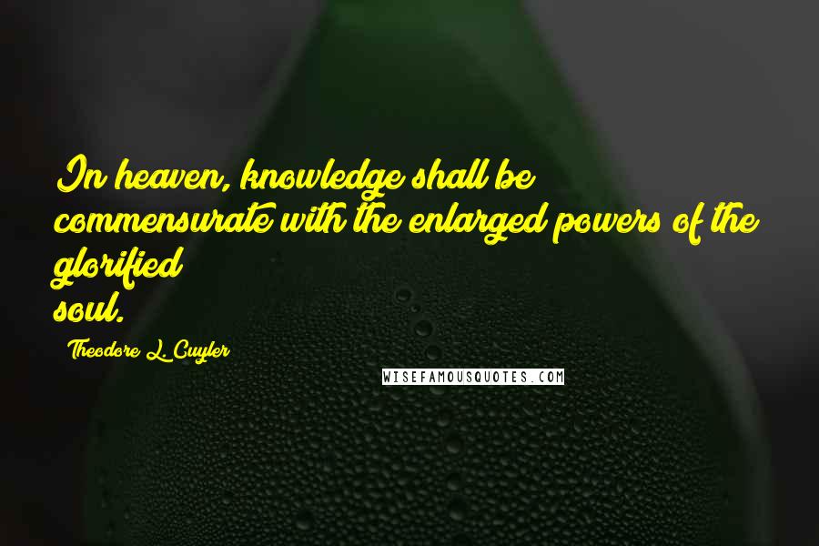 Theodore L. Cuyler Quotes: In heaven, knowledge shall be commensurate with the enlarged powers of the glorified soul.