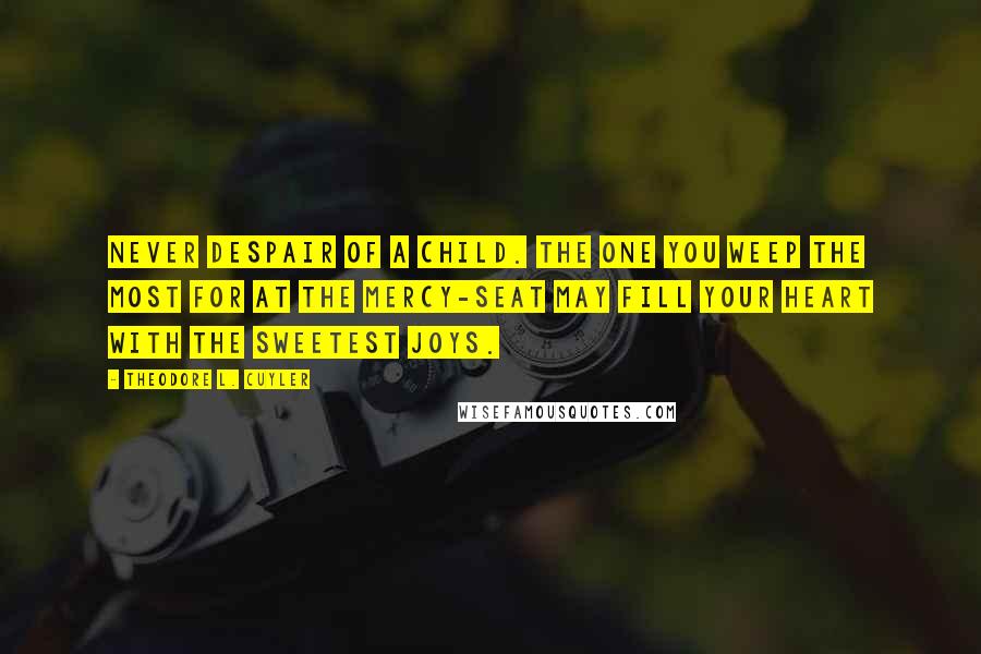 Theodore L. Cuyler Quotes: Never despair of a child. The one you weep the most for at the mercy-seat may fill your heart with the sweetest joys.