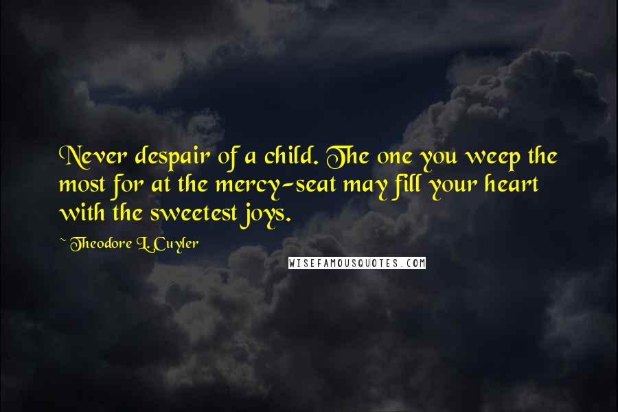 Theodore L. Cuyler Quotes: Never despair of a child. The one you weep the most for at the mercy-seat may fill your heart with the sweetest joys.