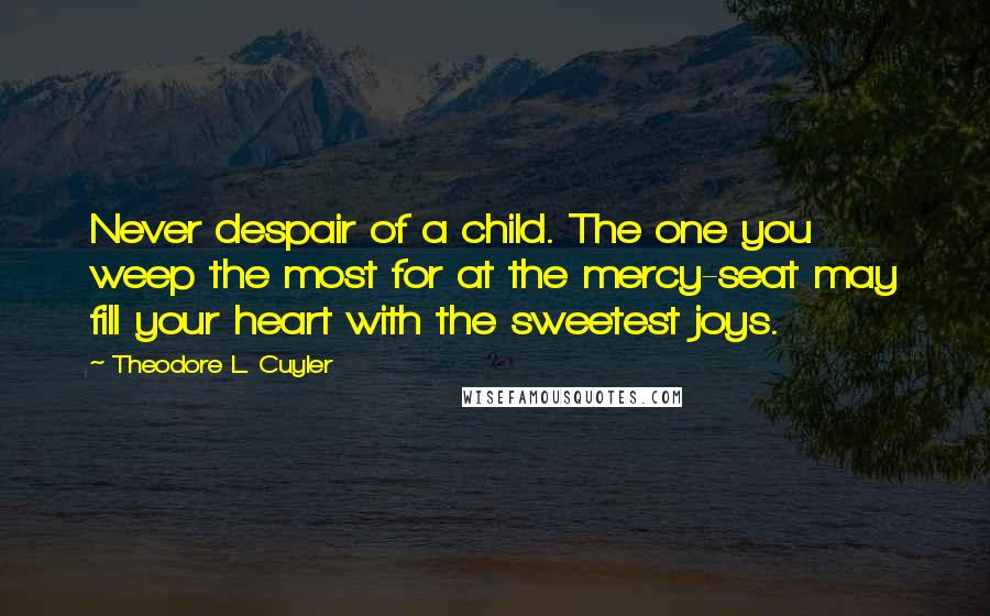 Theodore L. Cuyler Quotes: Never despair of a child. The one you weep the most for at the mercy-seat may fill your heart with the sweetest joys.