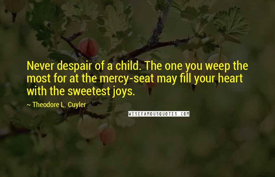 Theodore L. Cuyler Quotes: Never despair of a child. The one you weep the most for at the mercy-seat may fill your heart with the sweetest joys.