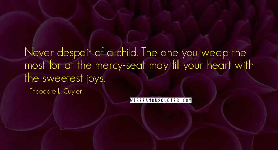 Theodore L. Cuyler Quotes: Never despair of a child. The one you weep the most for at the mercy-seat may fill your heart with the sweetest joys.