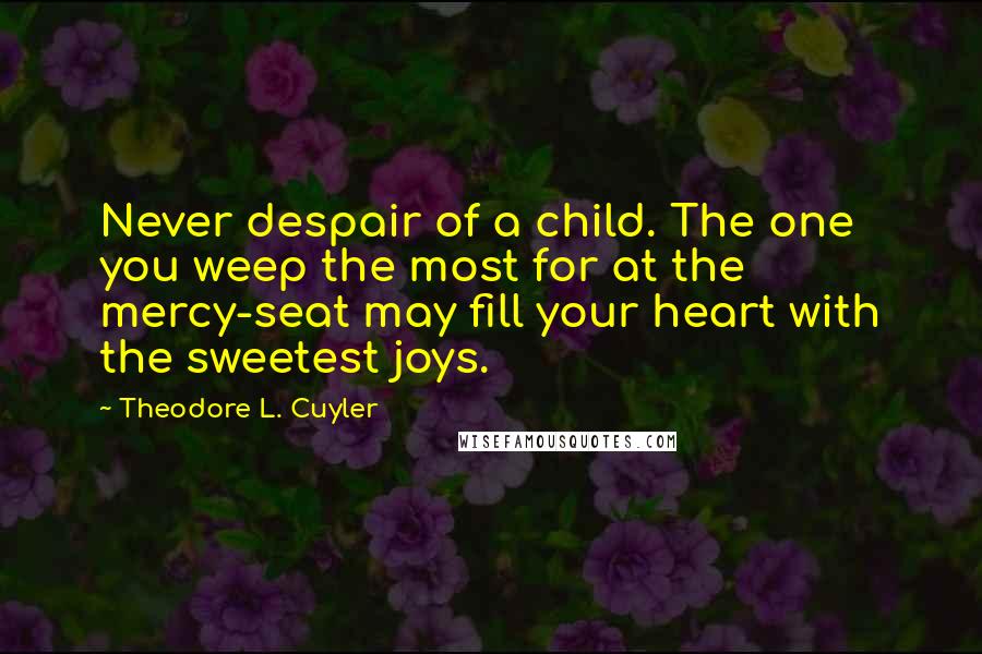 Theodore L. Cuyler Quotes: Never despair of a child. The one you weep the most for at the mercy-seat may fill your heart with the sweetest joys.