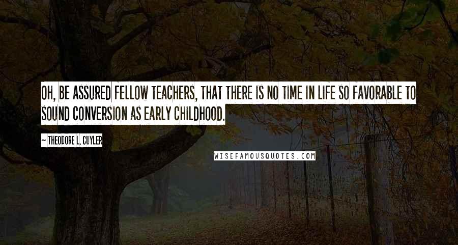 Theodore L. Cuyler Quotes: Oh, be assured fellow teachers, that there is no time in life so favorable to sound conversion as early childhood.