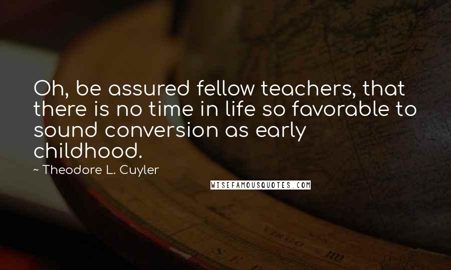 Theodore L. Cuyler Quotes: Oh, be assured fellow teachers, that there is no time in life so favorable to sound conversion as early childhood.