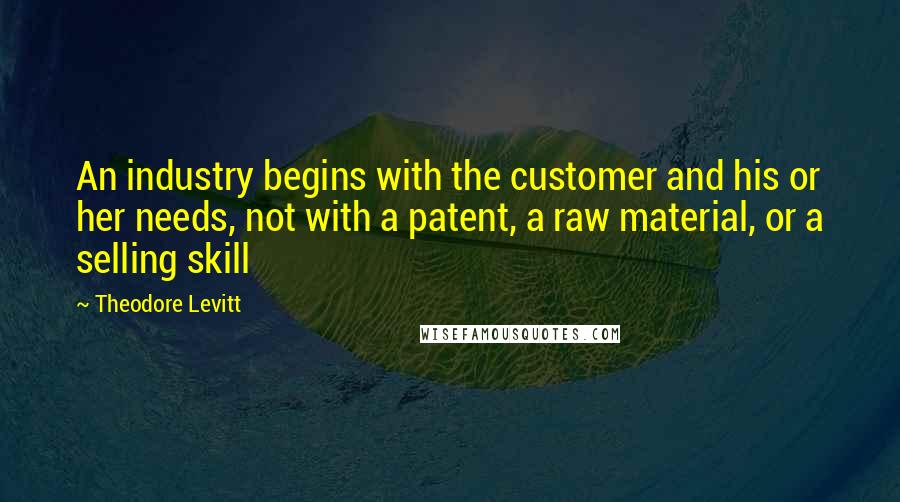 Theodore Levitt Quotes: An industry begins with the customer and his or her needs, not with a patent, a raw material, or a selling skill