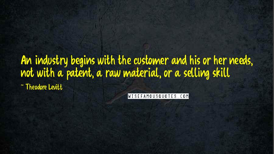 Theodore Levitt Quotes: An industry begins with the customer and his or her needs, not with a patent, a raw material, or a selling skill