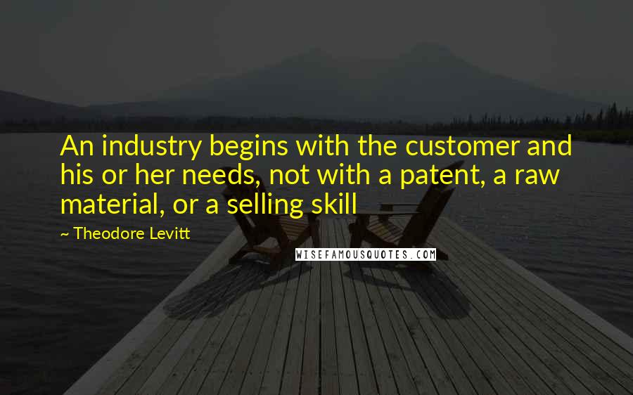 Theodore Levitt Quotes: An industry begins with the customer and his or her needs, not with a patent, a raw material, or a selling skill