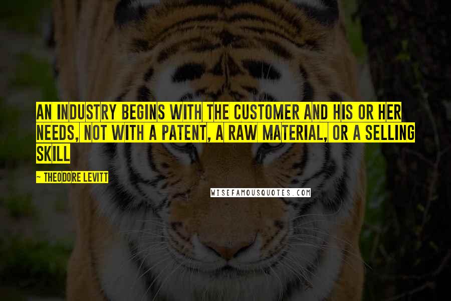 Theodore Levitt Quotes: An industry begins with the customer and his or her needs, not with a patent, a raw material, or a selling skill