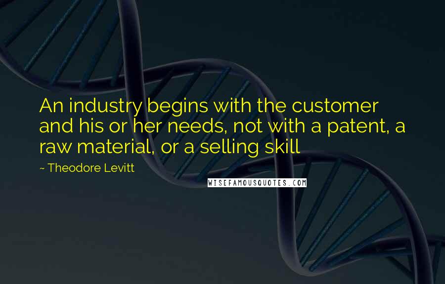 Theodore Levitt Quotes: An industry begins with the customer and his or her needs, not with a patent, a raw material, or a selling skill