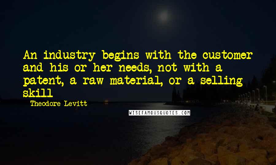 Theodore Levitt Quotes: An industry begins with the customer and his or her needs, not with a patent, a raw material, or a selling skill