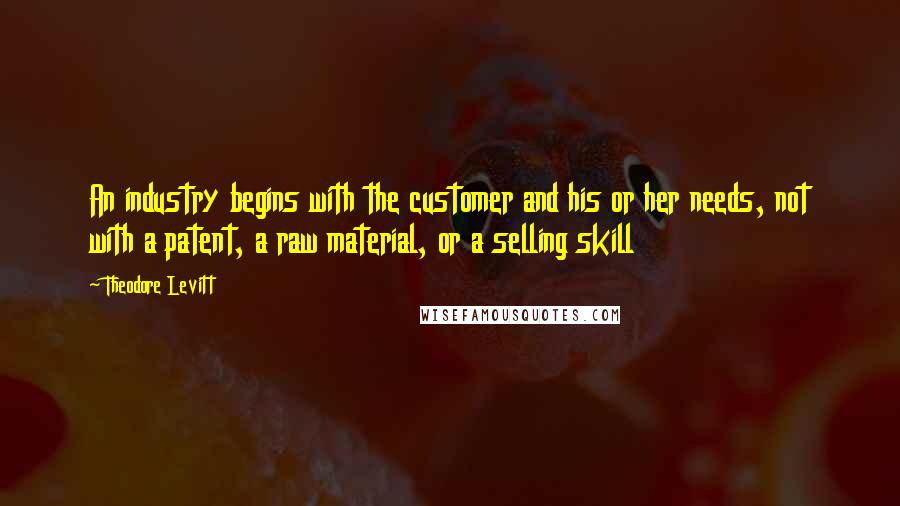 Theodore Levitt Quotes: An industry begins with the customer and his or her needs, not with a patent, a raw material, or a selling skill