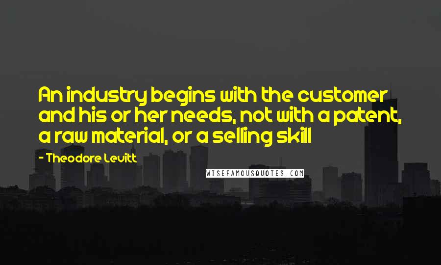 Theodore Levitt Quotes: An industry begins with the customer and his or her needs, not with a patent, a raw material, or a selling skill