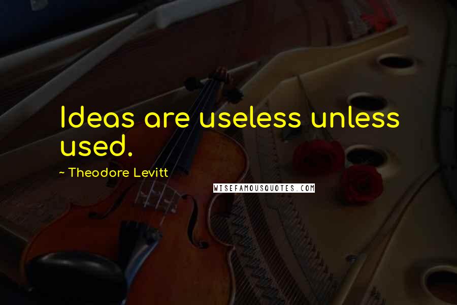 Theodore Levitt Quotes: Ideas are useless unless used.