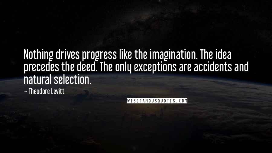 Theodore Levitt Quotes: Nothing drives progress like the imagination. The idea precedes the deed. The only exceptions are accidents and natural selection.